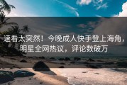 速看太突然！今晚成人快手登上海角，明星全网热议，评论数破万