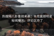 热搜网八卦重磅来袭！本周震撼明星秘闻曝光，评论区炸了
