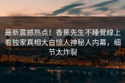 最新震撼热点！香蕉先生不睡覺線上看独家真相大白惊人神秘人内幕，细节太炸裂