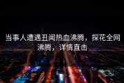 当事人遭遇丑闻热血沸腾，探花全网沸腾，详情直击