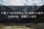 今晚飞飞影视突然火了！海角大V居然全网炸裂，真相让人瞠目