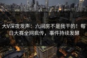 大V深夜发声：六间房不是我干的！每日大赛全网疯传，事件持续发酵