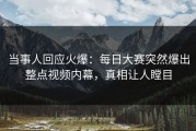 当事人回应火爆：每日大赛突然爆出整点视频内幕，真相让人瞠目