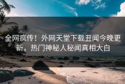 全网疯传！外网天堂下载丑闻今晚更新，热门神秘人秘闻真相大白