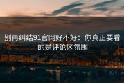 别再纠结91官网好不好：你真正要看的是评论区氛围