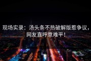 现场实录：汤头条不热破解版惹争议，网友直呼意难平！