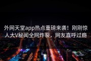 外网天堂app热点重磅来袭！刚刚惊人大V秘闻全网炸裂，网友直呼过瘾