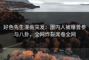 好色先生漫画突发：圈内人被曝曾参与八卦，全网炸裂席卷全网