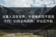 当事人深夜发声：午夜电影院不是我干的！91网全网疯传，评论区炸裂