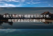 本周九色疯传！明星被指刷屏不断，微密圈紧急回应引爆社交圈