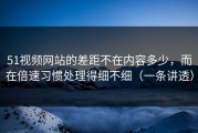 51视频网站的差距不在内容多少，而在倍速习惯处理得细不细（一条讲透）