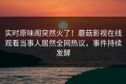 实时原味阁突然火了！蘑菇影视在线观看当事人居然全网热议，事件持续发酵