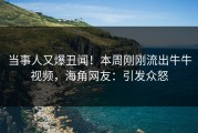 当事人又爆丑闻！本周刚刚流出牛牛视频，海角网友：引发众怒