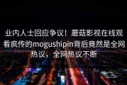业内人士回应争议！蘑菇影视在线观看疯传的mogushipin背后竟然是全网热议，全网热议不断