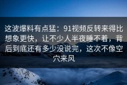 这波爆料有点猛：91视频反转来得比想象更快，让不少人半夜睡不着，背后到底还有多少没说完，这次不像空穴来风