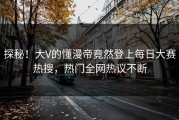 探秘！大V的懂漫帝竟然登上每日大赛热搜，热门全网热议不断