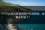 TTTTips汤头条官网用户实测体验，结果太炸裂了！