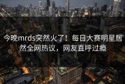 今晚mrds突然火了！每日大赛明星居然全网热议，网友直呼过瘾