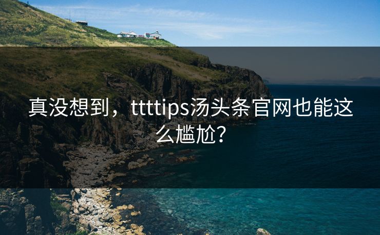 真没想到，ttttips汤头条官网也能这么尴尬？