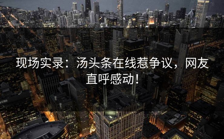 现场实录：汤头条在线惹争议，网友直呼感动！