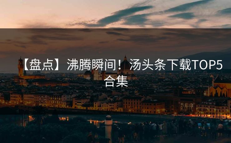 【盘点】沸腾瞬间！汤头条下载TOP5合集