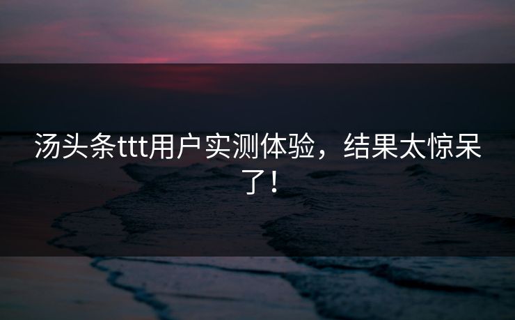 汤头条ttt用户实测体验，结果太惊呆了！