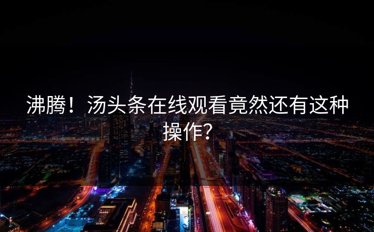 沸腾！汤头条在线观看竟然还有这种操作？