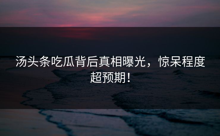 汤头条吃瓜背后真相曝光，惊呆程度超预期！