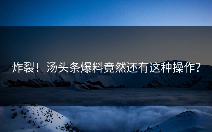 炸裂！汤头条爆料竟然还有这种操作？