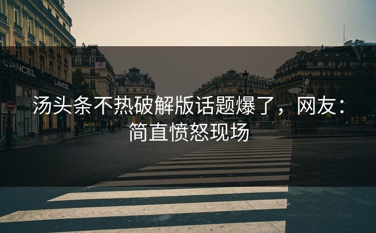 汤头条不热破解版话题爆了，网友：简直愤怒现场