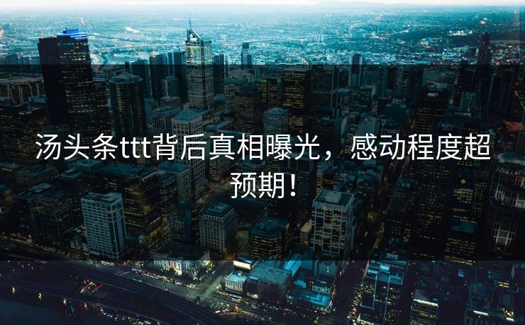 汤头条ttt背后真相曝光，感动程度超预期！