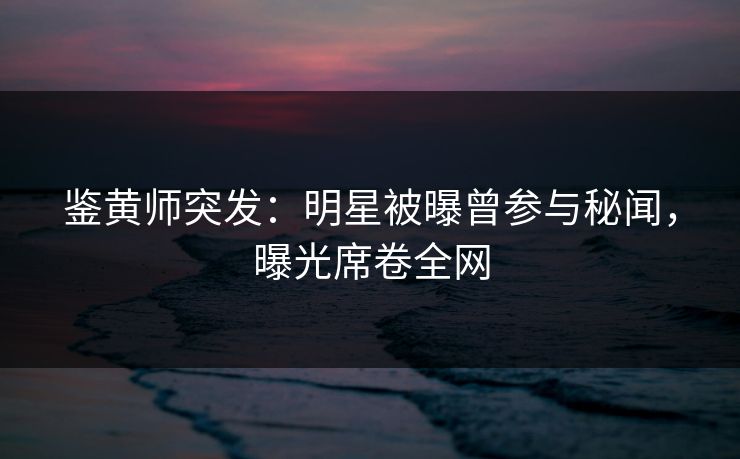 鉴黄师突发：明星被曝曾参与秘闻，曝光席卷全网