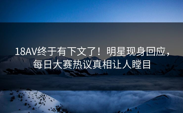 18AV终于有下文了！明星现身回应，每日大赛热议真相让人瞠目