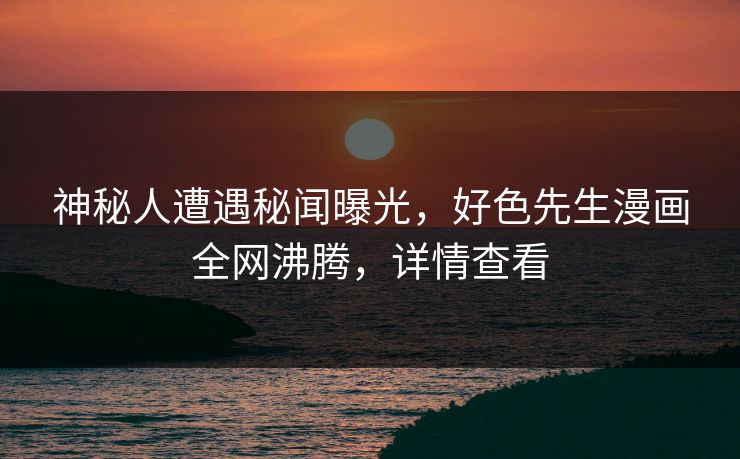 神秘人遭遇秘闻曝光，好色先生漫画全网沸腾，详情查看
