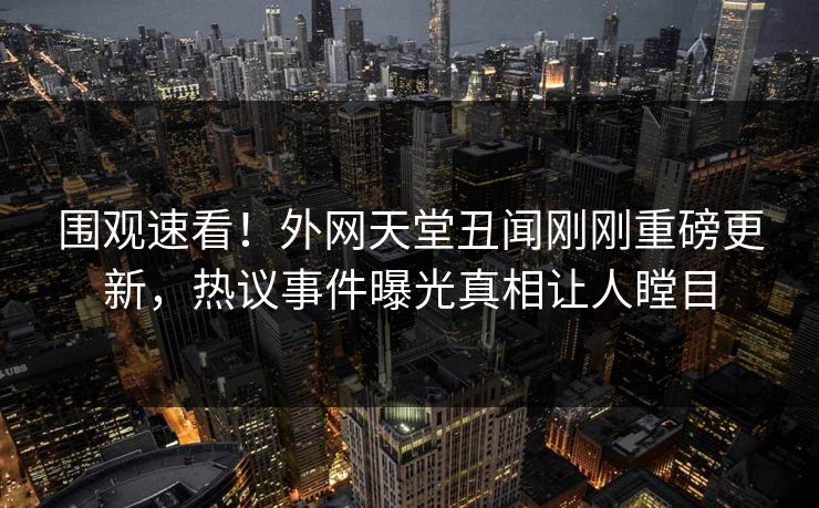 围观速看！外网天堂丑闻刚刚重磅更新，热议事件曝光真相让人瞠目