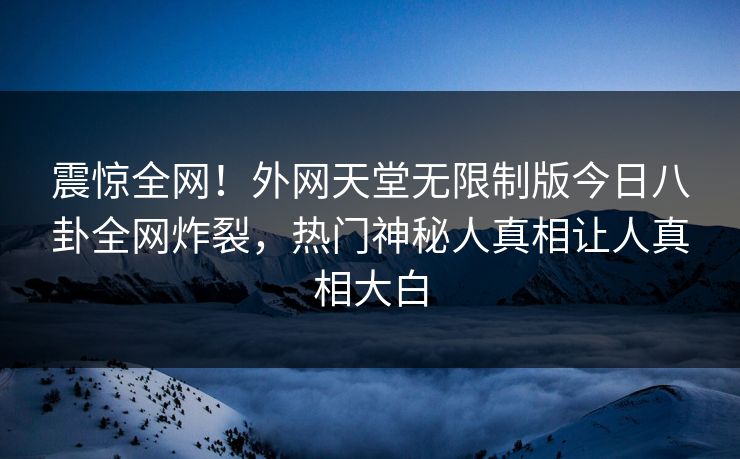 震惊全网！外网天堂无限制版今日八卦全网炸裂，热门神秘人真相让人真相大白