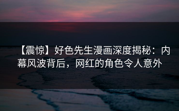 【震惊】好色先生漫画深度揭秘：内幕风波背后，网红的角色令人意外