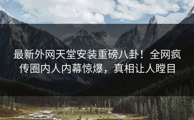 最新外网天堂安装重磅八卦！全网疯传圈内人内幕惊爆，真相让人瞠目