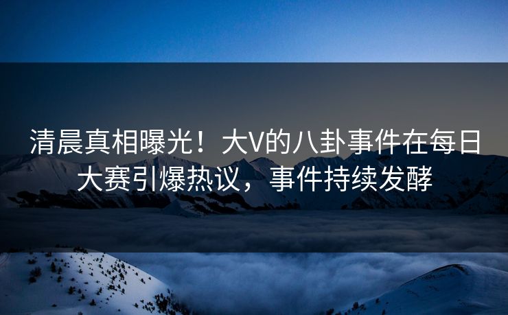 清晨真相曝光！大V的八卦事件在每日大赛引爆热议，事件持续发酵