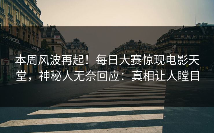 本周风波再起！每日大赛惊现电影天堂，神秘人无奈回应：真相让人瞠目