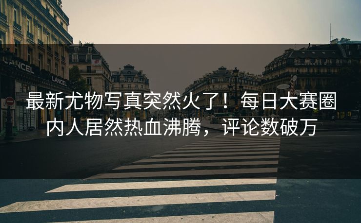 最新尤物写真突然火了！每日大赛圈内人居然热血沸腾，评论数破万