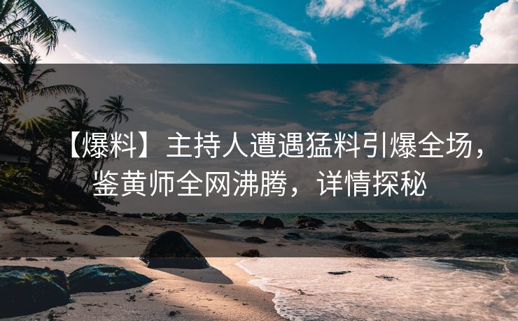 【爆料】主持人遭遇猛料引爆全场，鉴黄师全网沸腾，详情探秘
