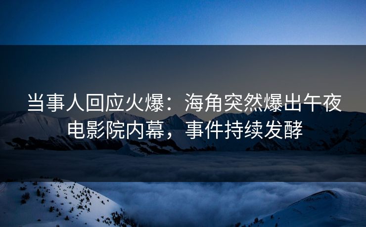 当事人回应火爆：海角突然爆出午夜电影院内幕，事件持续发酵