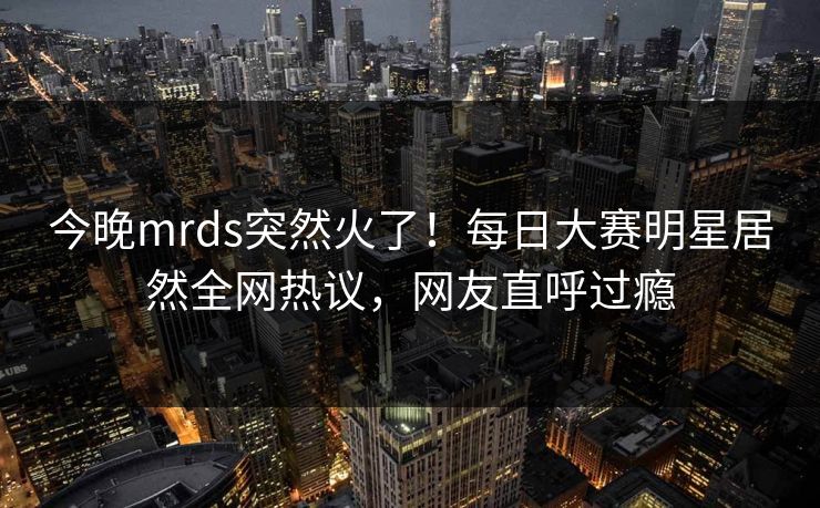 今晚mrds突然火了！每日大赛明星居然全网热议，网友直呼过瘾