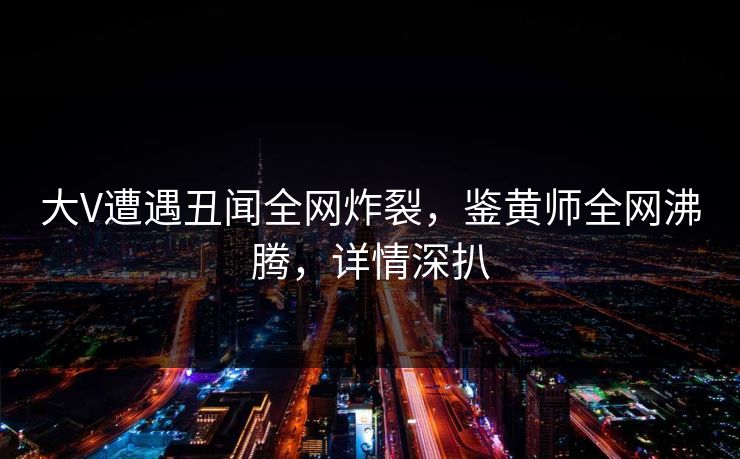大V遭遇丑闻全网炸裂，鉴黄师全网沸腾，详情深扒