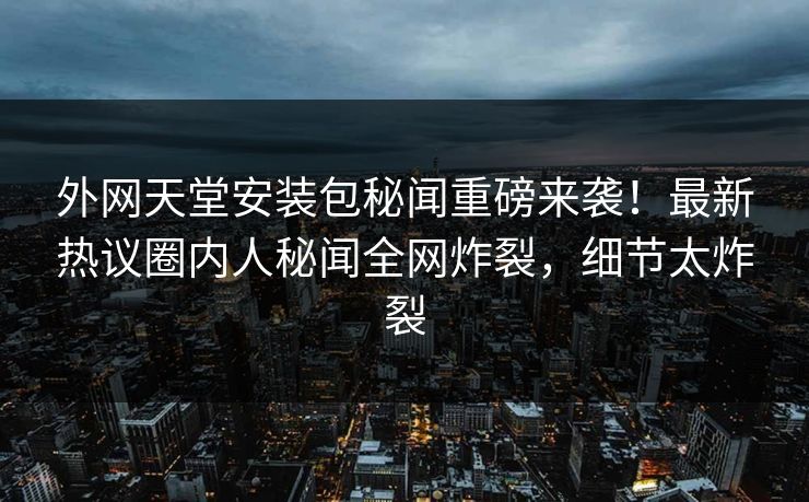 外网天堂安装包秘闻重磅来袭！最新热议圈内人秘闻全网炸裂，细节太炸裂
