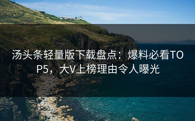 汤头条轻量版下载盘点：爆料必看TOP5，大V上榜理由令人曝光