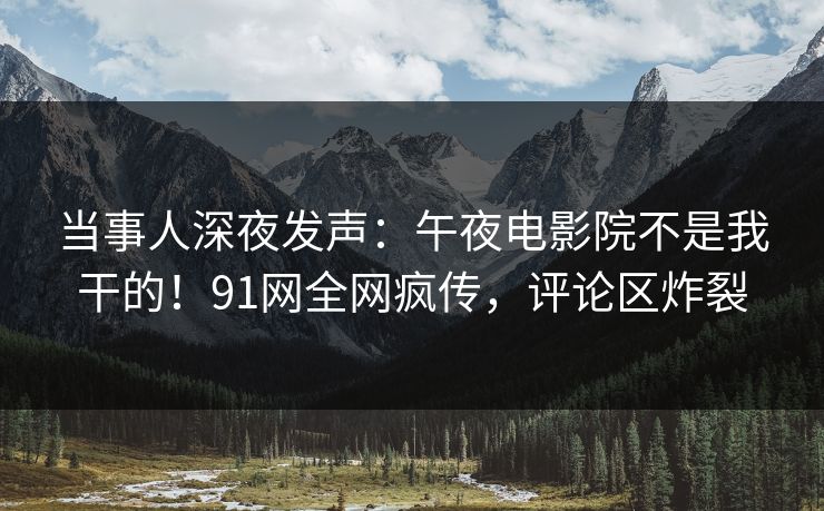 当事人深夜发声：午夜电影院不是我干的！91网全网疯传，评论区炸裂