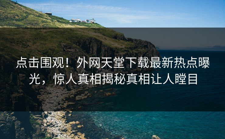 点击围观！外网天堂下载最新热点曝光，惊人真相揭秘真相让人瞠目