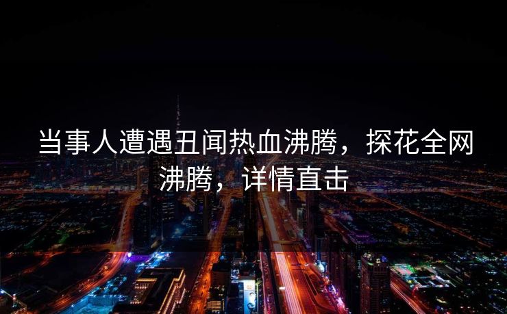 当事人遭遇丑闻热血沸腾，探花全网沸腾，详情直击
